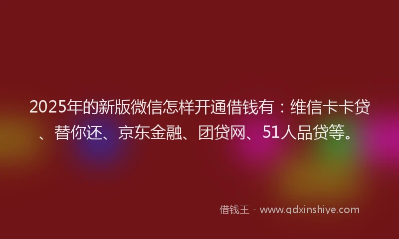 2025年的新版微信怎样开通借钱有：维信卡卡贷、替你还、京东金融、团贷网、51人品贷等。