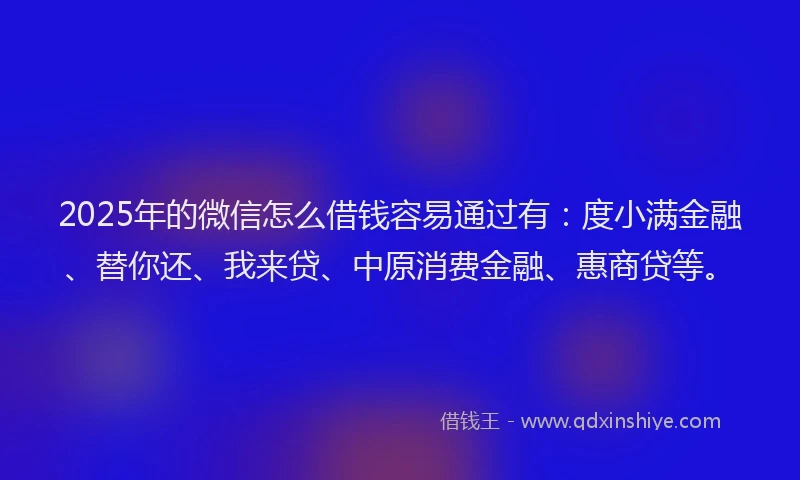 2025年的微信怎么借钱容易通过有：度小满金融、替你还、我来贷、中原消费金融、惠商贷等。
