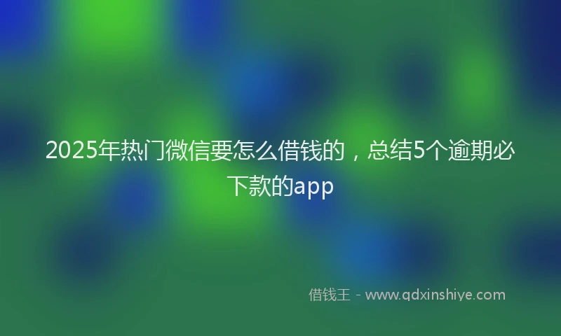 2025年热门微信要怎么借钱的，总结5个逾期必下款的app
