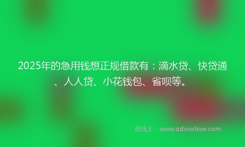 2025年的急用钱想正规借款有：滴水贷、快贷通、人人贷、小花钱包、省呗等。
