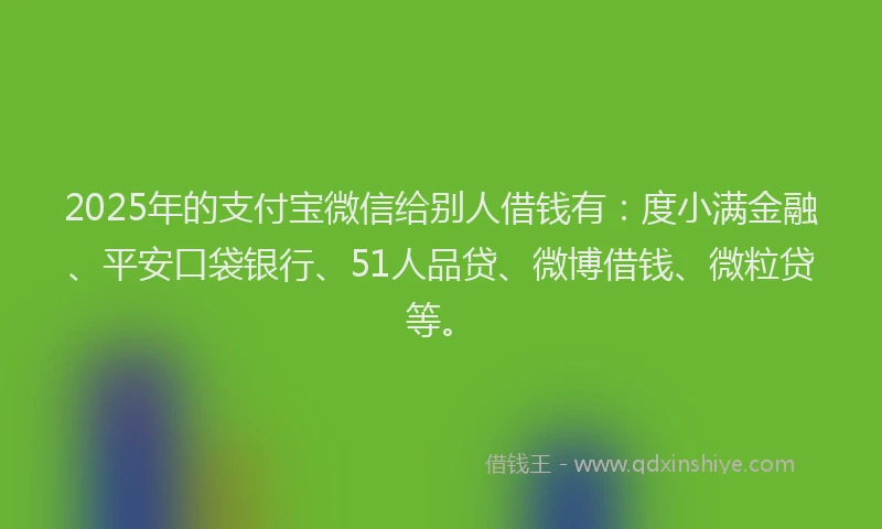 2025年的支付宝微信给别人借钱有：度小满金融、平安口袋银行、51人品贷、微博借钱、微粒贷等。