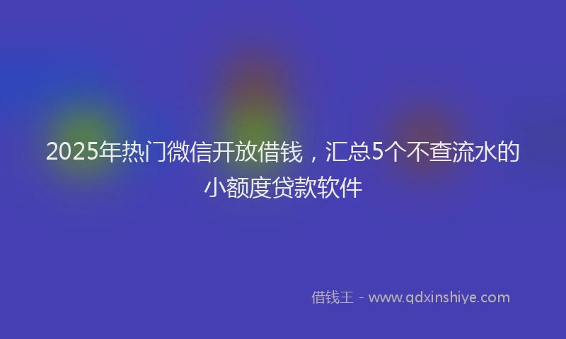 2025年热门微信开放借钱，汇总5个不查流水的小额度贷款软件