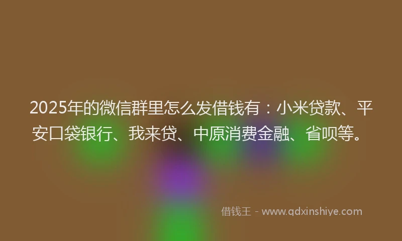 2025年的微信群里怎么发借钱有：小米贷款、平安口袋银行、我来贷、中原消费金融、省呗等。
