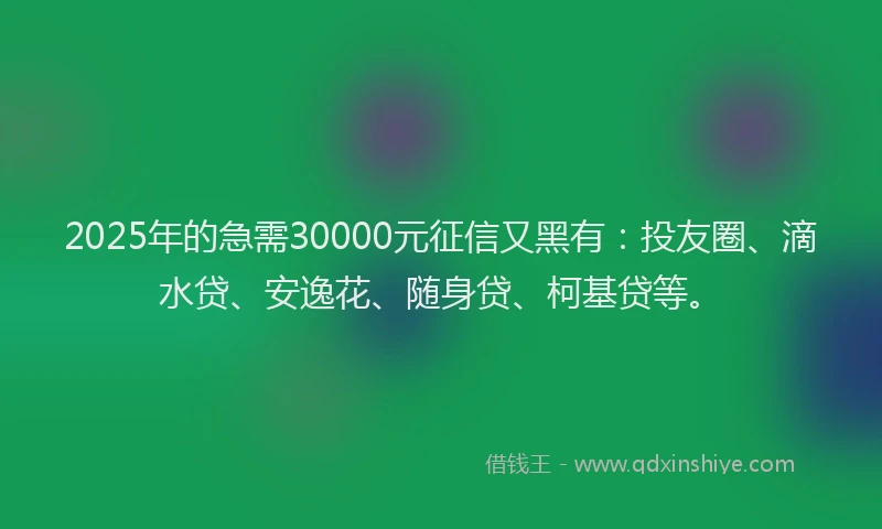2025年的急需30000元征信又黑有：投友圈、滴水贷、安逸花、随身贷、柯基贷等。