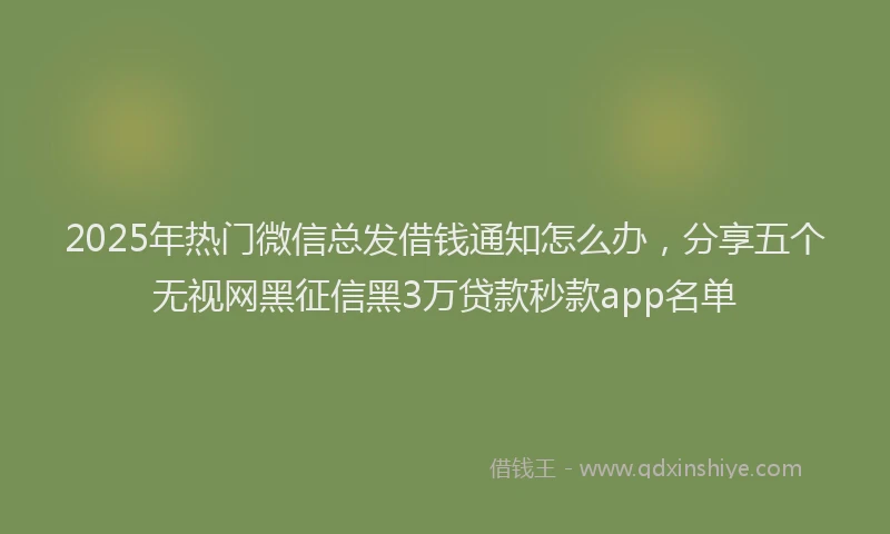 2025年热门微信总发借钱通知怎么办，分享五个无视网黑征信黑3万贷款秒款app名单
