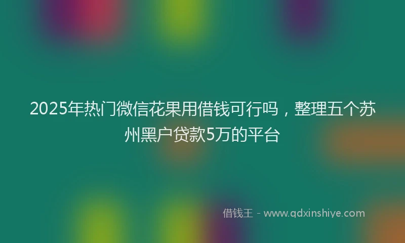 2025年热门微信花果用借钱可行吗，整理五个苏州黑户贷款5万的平台