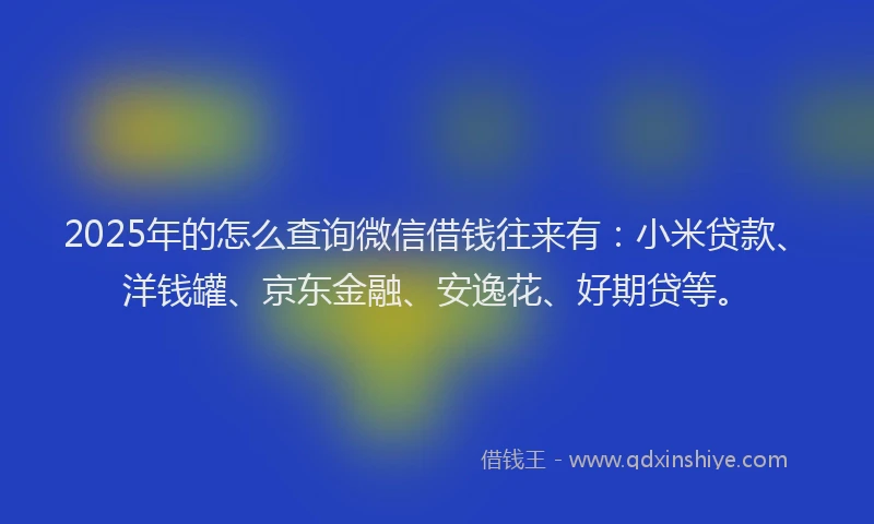 2025年的怎么查询微信借钱往来有：小米贷款、洋钱罐、京东金融、安逸花、好期贷等。
