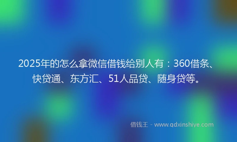 2025年的怎么拿微信借钱给别人有：360借条、快贷通、东方汇、51人品贷、随身贷等。
