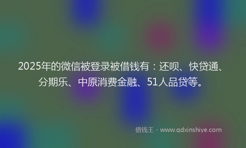 2025年的微信被登录被借钱有：还呗、快贷通、分期乐、中原消费金融、51人品贷等。