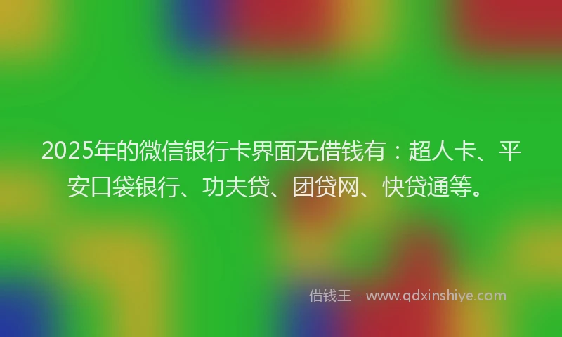 2025年的微信银行卡界面无借钱有：超人卡、平安口袋银行、功夫贷、团贷网、快贷通等。