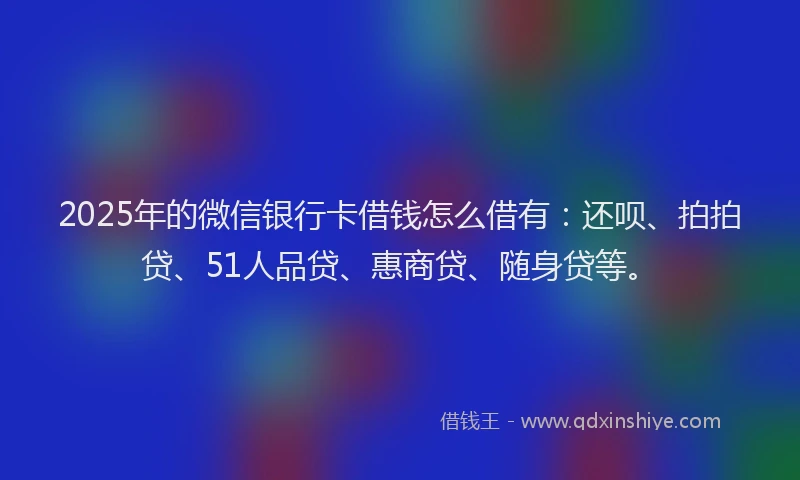 2025年的微信银行卡借钱怎么借有：还呗、拍拍贷、51人品贷、惠商贷、随身贷等。