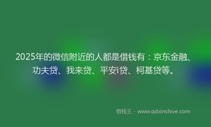 2025年的微信附近的人都是借钱有：京东金融、功夫贷、我来贷、平安i贷、柯基贷等。