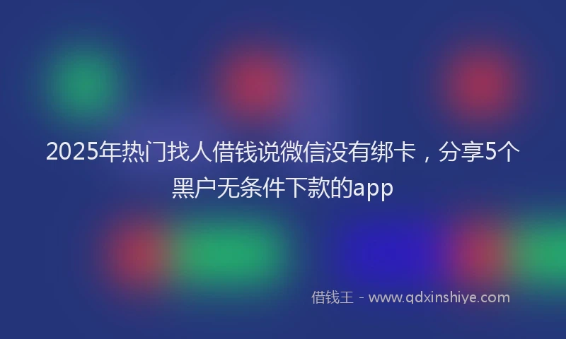 2025年热门找人借钱说微信没有绑卡，分享5个黑户无条件下款的app