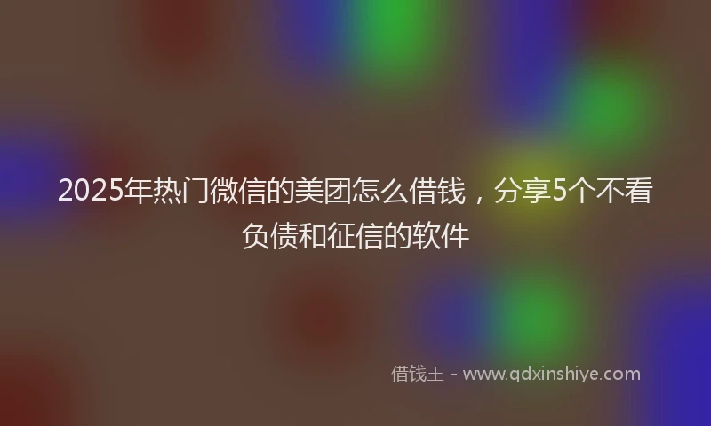 2025年热门微信的美团怎么借钱，分享5个不看负债和征信的软件