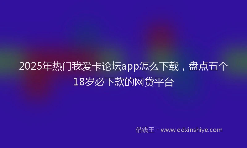 2025年热门我爱卡论坛app怎么下载，盘点五个18岁必下款的网贷平台