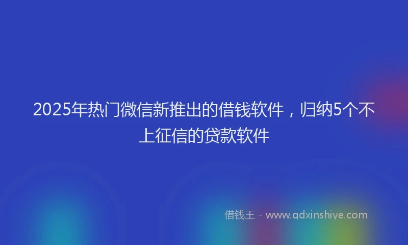 2025年热门微信新推出的借钱软件，归纳5个不上征信的贷款软件