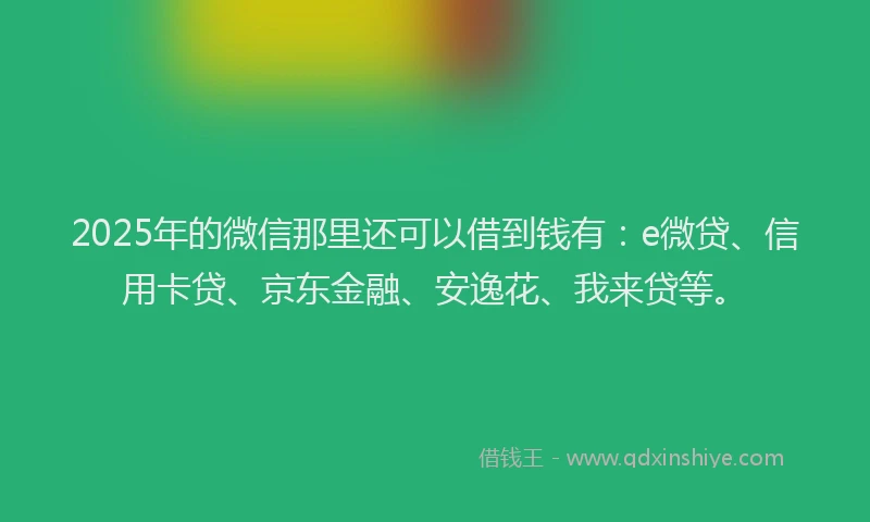 2025年的微信那里还可以借到钱有：e微贷、信用卡贷、京东金融、安逸花、我来贷等。