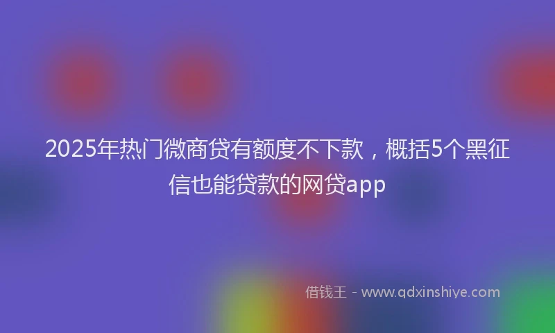 2025年热门微商贷有额度不下款，概括5个黑征信也能贷款的网贷app