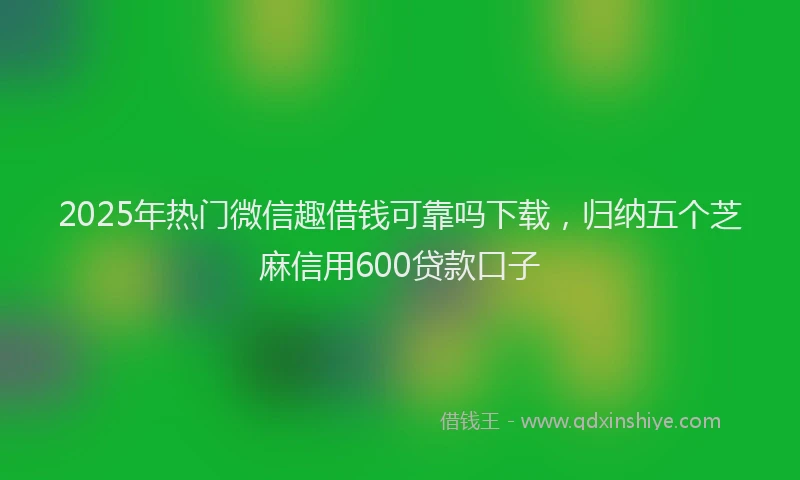 2025年热门微信趣借钱可靠吗下载，归纳五个芝麻信用600贷款口子