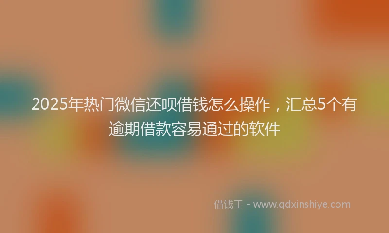 2025年热门微信还呗借钱怎么操作，汇总5个有逾期借款容易通过的软件