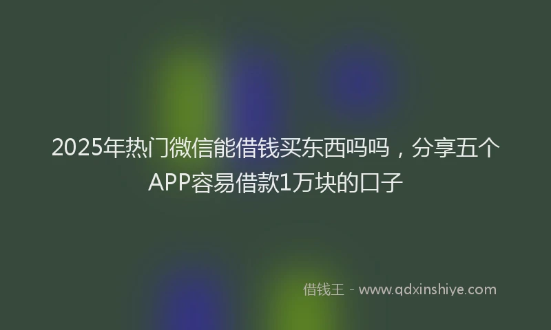 2025年热门微信能借钱买东西吗吗，分享五个APP容易借款1万块的口子