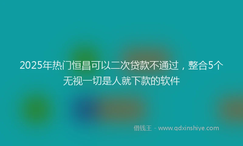 2025年热门恒昌可以二次贷款不通过，整合5个无视一切是人就下款的软件