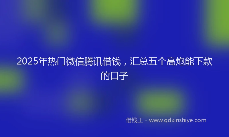 2025年热门微信腾讯借钱，汇总五个高炮能下款的口子
