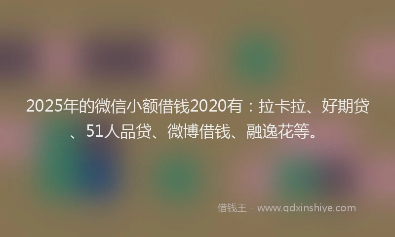 2025年的微信小额借钱2020有：拉卡拉、好期贷、51人品贷、微博借钱、融逸花等。