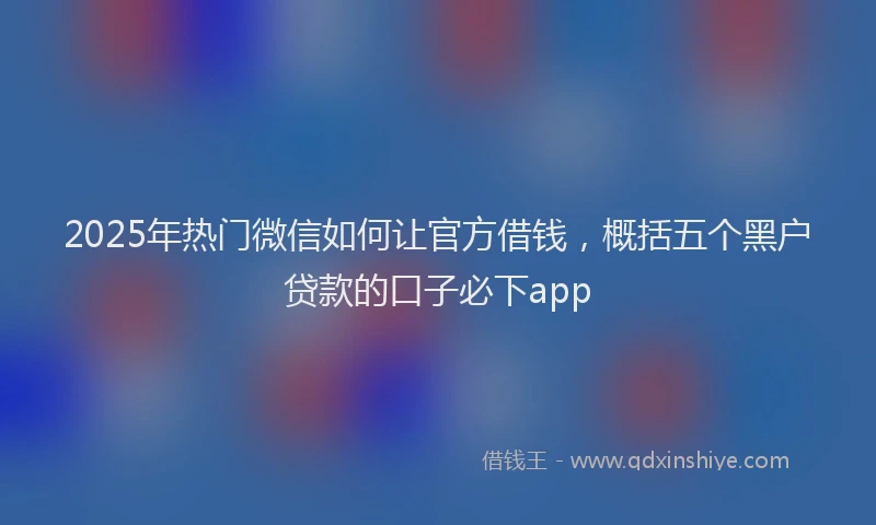 2025年热门微信如何让官方借钱，概括五个黑户贷款的口子必下app