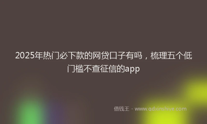 2025年热门必下款的网贷口子有吗，梳理五个低门槛不查征信的app