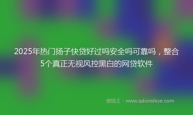 2025年热门扬子快贷好过吗安全吗可靠吗，整合5个真正无视风控黑白的网贷软件
