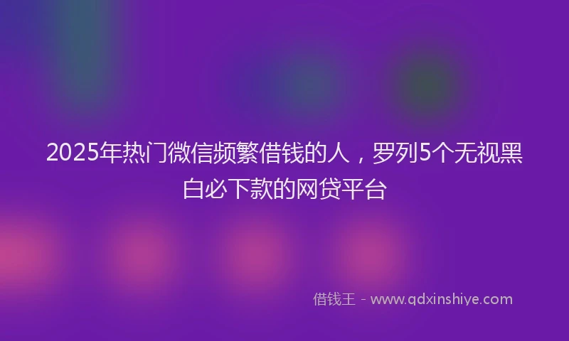 2025年热门微信频繁借钱的人，罗列5个无视黑白必下款的网贷平台