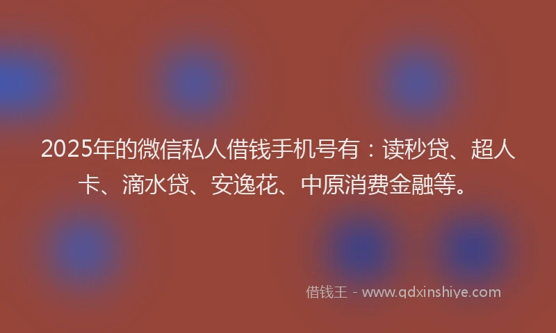 2025年的微信私人借钱手机号有：读秒贷、超人卡、滴水贷、安逸花、中原消费金融等。