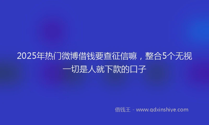 2025年热门微博借钱要查征信嘛，整合5个无视一切是人就下款的口子