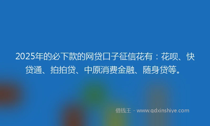 2025年的必下款的网贷口子征信花有：花呗、快贷通、拍拍贷、中原消费金融、随身贷等。
