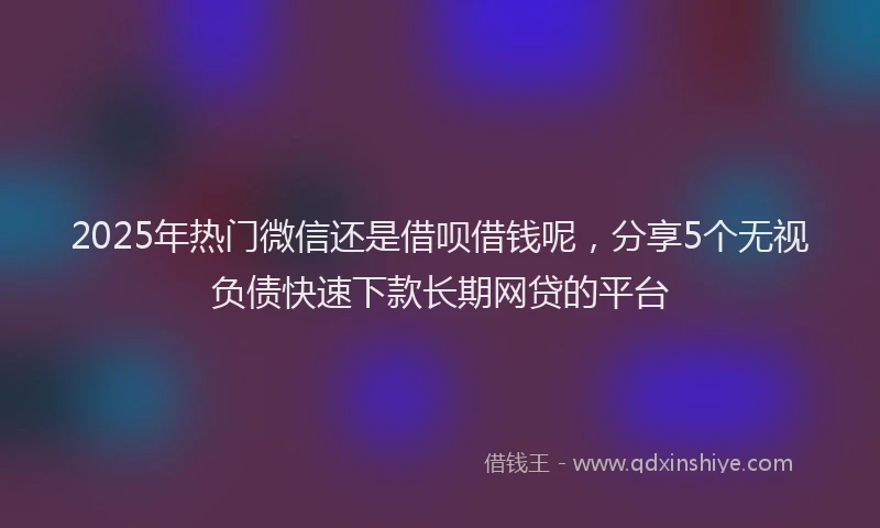 2025年热门微信还是借呗借钱呢，分享5个无视负债快速下款长期网贷的平台