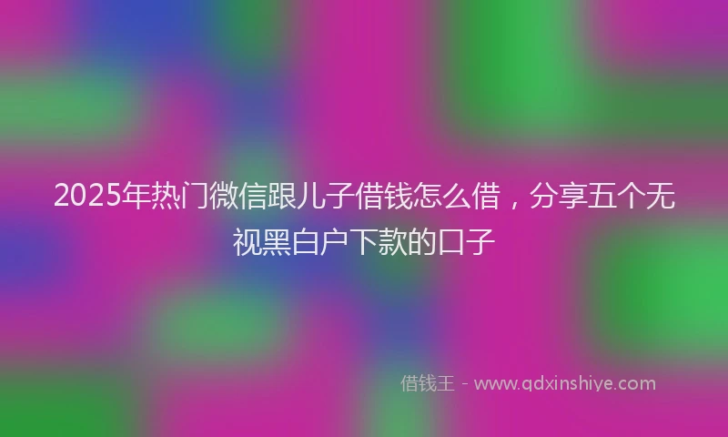 2025年热门微信跟儿子借钱怎么借，分享五个无视黑白户下款的口子