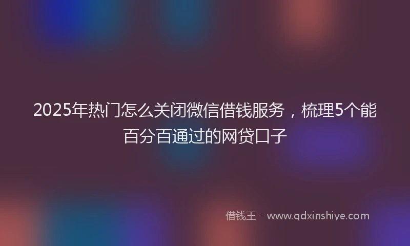 2025年热门怎么关闭微信借钱服务，梳理5个能百分百通过的网贷口子