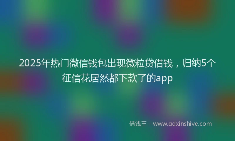2025年热门微信钱包出现微粒贷借钱，归纳5个征信花居然都下款了的app