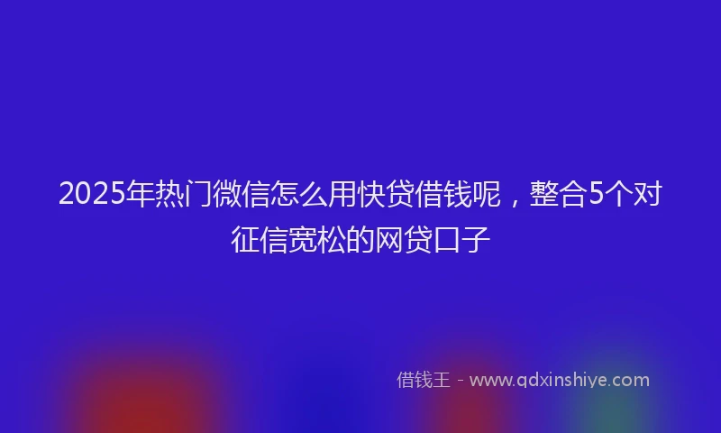 2025年热门微信怎么用快贷借钱呢，整合5个对征信宽松的网贷口子