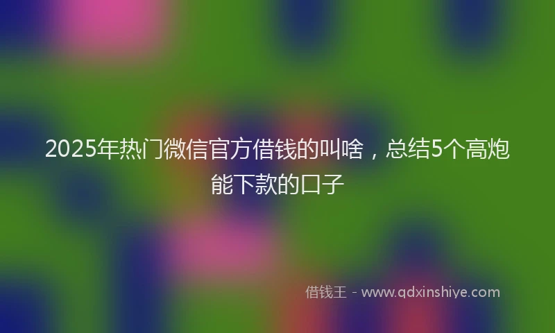 2025年热门微信官方借钱的叫啥，总结5个高炮能下款的口子