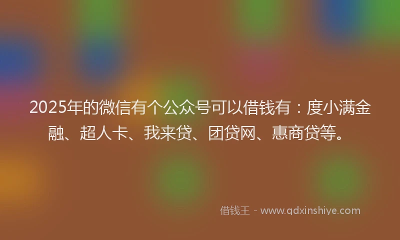 2025年的微信有个公众号可以借钱有：度小满金融、超人卡、我来贷、团贷网、惠商贷等。