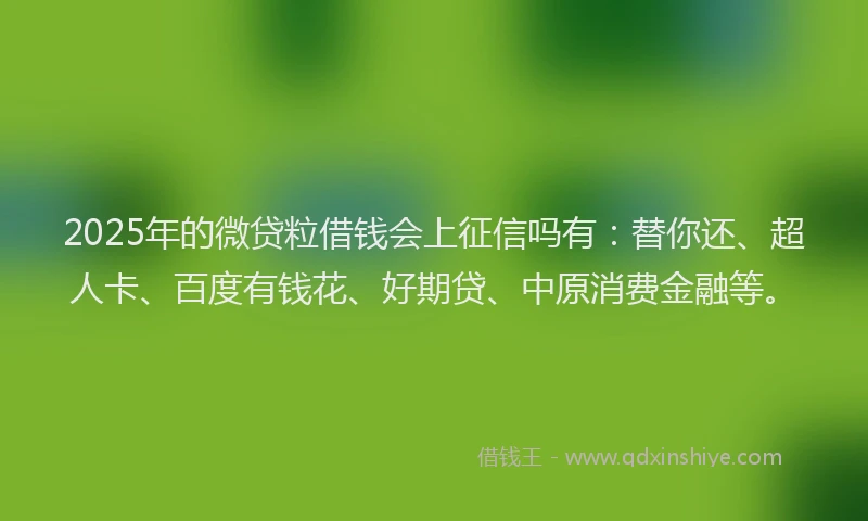 2025年的微贷粒借钱会上征信吗有：替你还、超人卡、百度有钱花、好期贷、中原消费金融等。