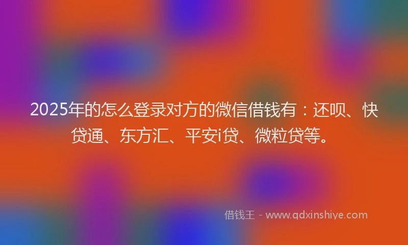 2025年的怎么登录对方的微信借钱有：还呗、快贷通、东方汇、平安i贷、微粒贷等。