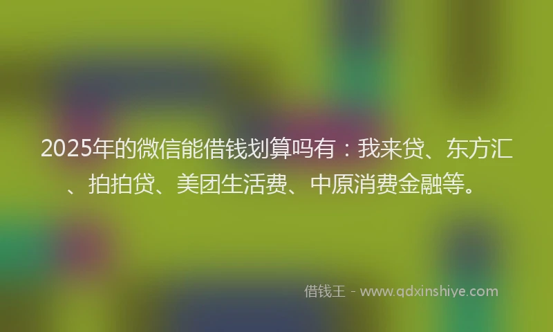 2025年的微信能借钱划算吗有：我来贷、东方汇、拍拍贷、美团生活费、中原消费金融等。