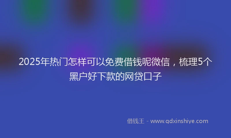 2025年热门怎样可以免费借钱呢微信，梳理5个黑户好下款的网贷口子