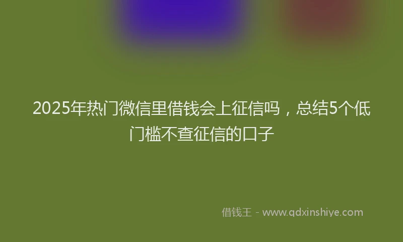 2025年热门微信里借钱会上征信吗，总结5个低门槛不查征信的口子