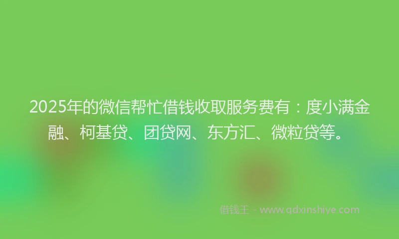 2025年的微信帮忙借钱收取服务费有：度小满金融、柯基贷、团贷网、东方汇、微粒贷等。