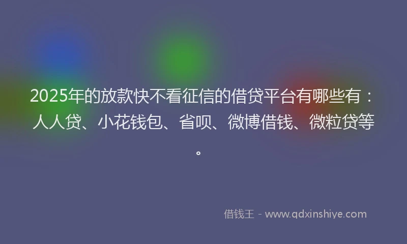 2025年的放款快不看征信的借贷平台有哪些有：人人贷、小花钱包、省呗、微博借钱、微粒贷等。