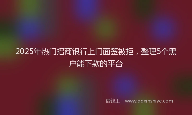 2025年热门招商银行上门面签被拒，整理5个黑户能下款的平台